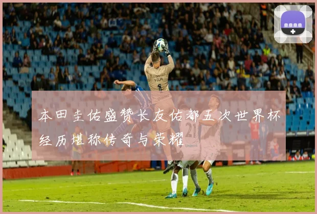 本田圭佑盛赞长友佑都五次世界杯经历堪称传奇与荣耀