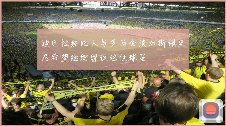迪巴拉经纪人与罗马会谈加斯佩里尼希望继续留住这位球星