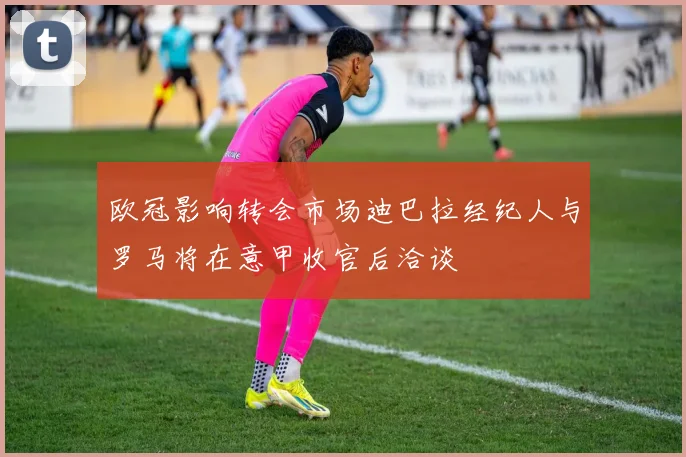 欧冠影响转会市场迪巴拉经纪人与罗马将在意甲收官后洽谈