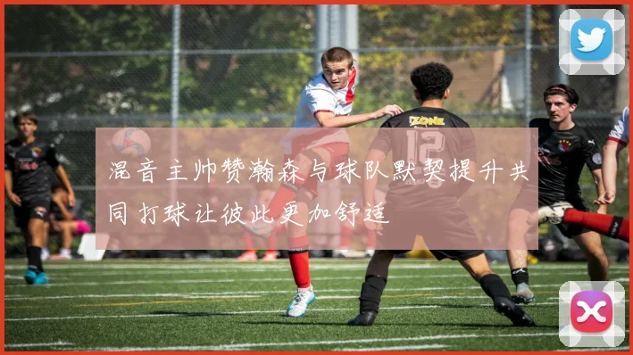 混音主帅赞瀚森与球队默契提升共同打球让彼此更加舒适