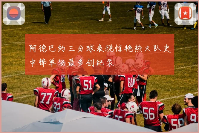 阿德巴约三分球表现惊艳热火队史中锋单场最多创纪录