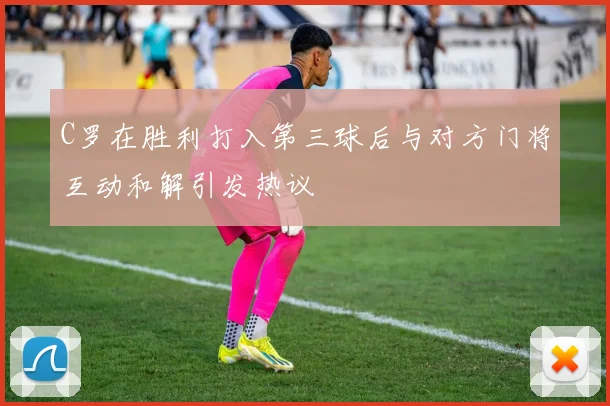 C罗在胜利打入第三球后与对方门将互动和解引发热议