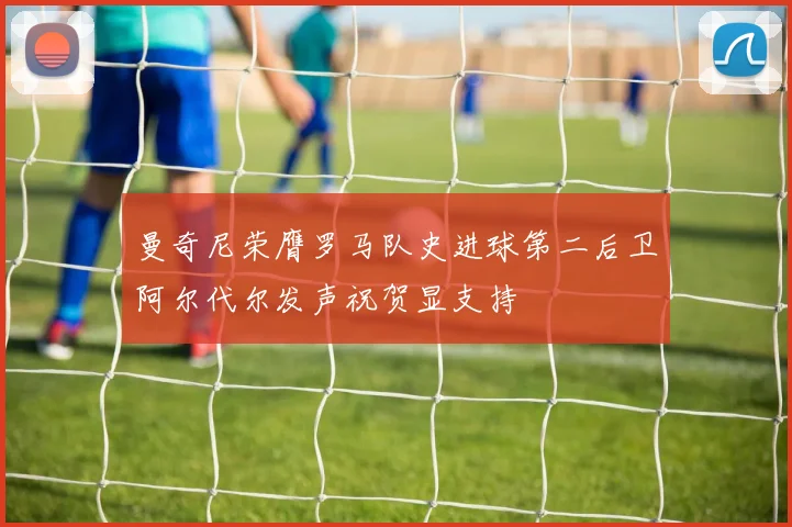 曼奇尼荣膺罗马队史进球第二后卫阿尔代尔发声祝贺显支持
