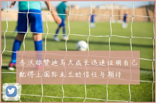 齐沃称赞迪乌夫成长迅速证明自己配得上国际米兰的信任与期待
