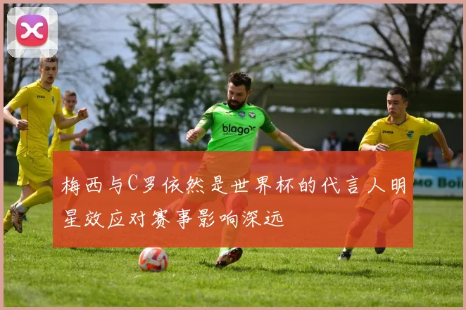 梅西与C罗依然是世界杯的代言人明星效应对赛事影响深远