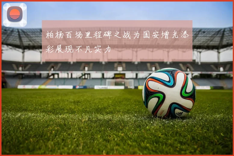 柏杨百场里程碑之战为国安增光添彩展现不凡实力