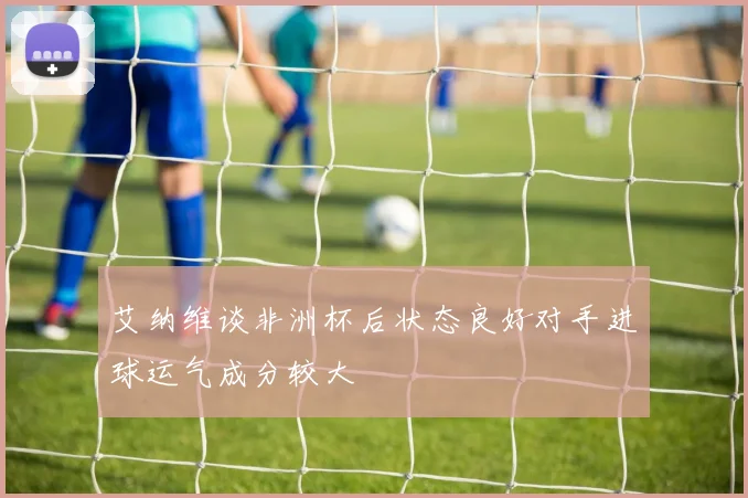 艾纳维谈非洲杯后状态良好对手进球运气成分较大