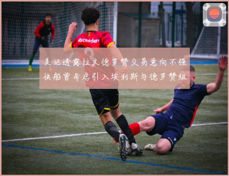 美记透露拉文德罗赞交易意向不强快船曾考虑引入埃利斯与德罗赞组合