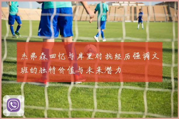 杰弗森回忆与库里对抗经历强调文班的独特价值与未来潜力