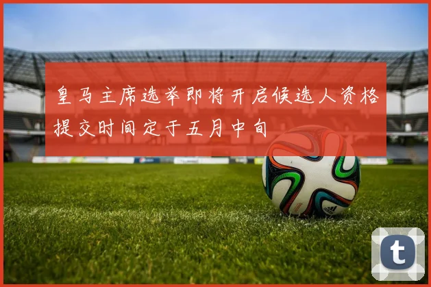 皇马主席选举即将开启候选人资格提交时间定于五月中旬