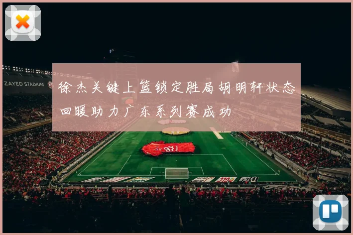 徐杰关键上篮锁定胜局胡明轩状态回暖助力广东系列赛成功