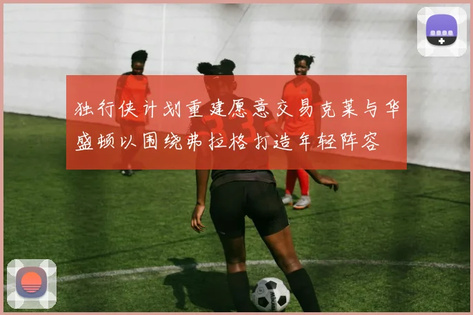 独行侠计划重建愿意交易克莱与华盛顿以围绕弗拉格打造年轻阵容