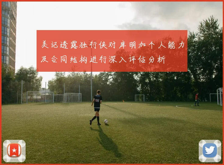 美记透露独行侠对库明加个人能力及合同结构进行深入评估分析