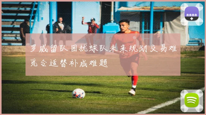 罗威留队困扰球队未来规划交易难觅合适替补成难题