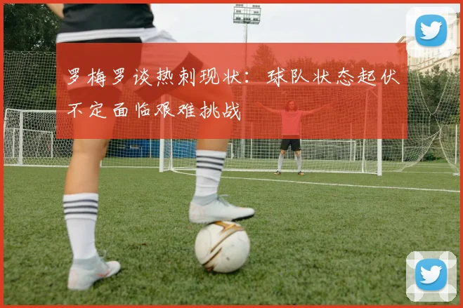 罗梅罗谈热刺现状：球队状态起伏不定面临艰难挑战