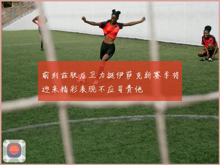 前利兹联后卫力挺伊萨克新赛季将迎来精彩表现不应苛责他