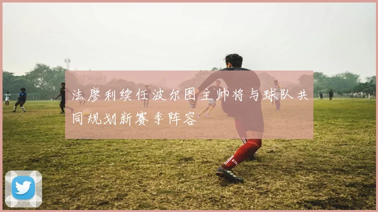 法廖利续任波尔图主帅将与球队共同规划新赛季阵容