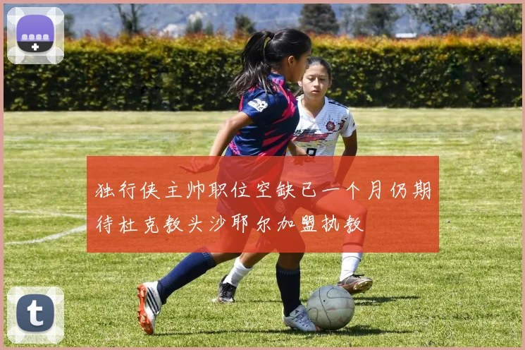 独行侠主帅职位空缺已一个月仍期待杜克教头沙耶尔加盟执教